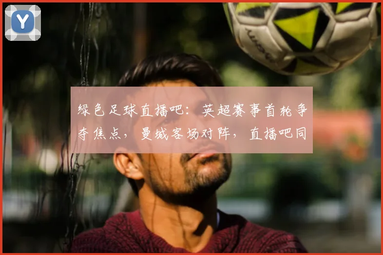 绿色足球直播吧：英超赛事首轮争夺焦点，曼城客场对阵，直播吧同步更新赛况与阵容