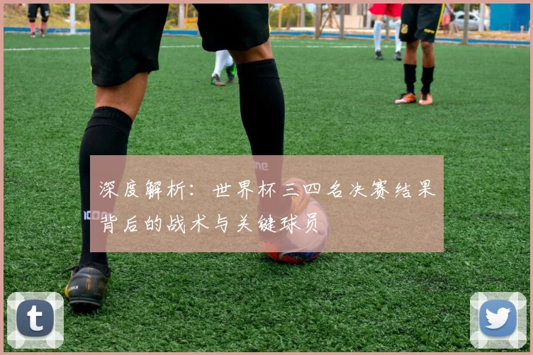 深度解析：世界杯三四名决赛结果背后的战术与关键球员