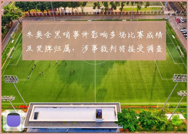 冬奥会黑哨事件影响多场比赛成绩及奖牌归属，涉事裁判将接受调查处理