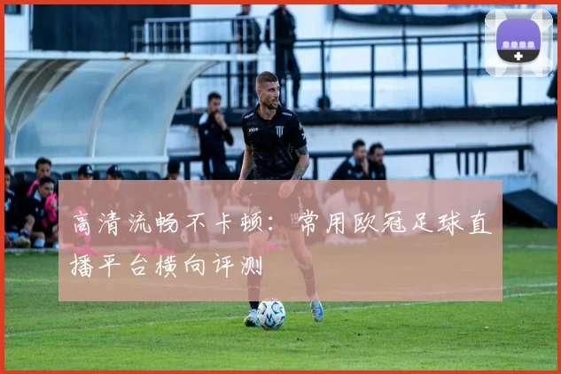 高清流畅不卡顿：常用欧冠足球直播平台横向评测